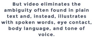 But video eliminates the ambiguity often found in plain text and, instead, illustrates with spoken words, eye contact, body language, and tone of voice.