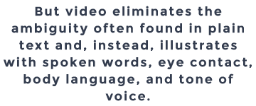 But video eliminates the ambiguity often found in plain text and, instead, illustrates with spoken words, eye contact, body language, and tone of voice. 